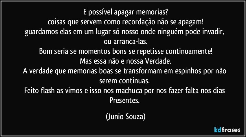 E possível apagar memorias?
coisas que servem como recordação não se apagam!
guardamos elas em um lugar só nosso onde ninguém pode invadir, ou arranca-las.
Bom seria se momentos bons se repetisse continuamente!
Mas essa não e nossa Verdade.
A verdade que memorias boas se transformam em espinhos por não serem continuas. 
Feito flash as vimos e isso nos machuca por nos fazer falta nos dias Presentes. (Junio Souza)