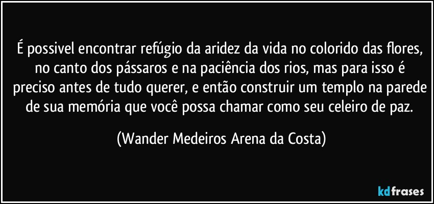 É possivel encontrar refúgio da aridez da vida no colorido das flores, no canto dos pássaros e na paciência dos rios, mas para isso é preciso antes de tudo querer, e então construir um templo na parede de sua memória que você possa chamar como seu celeiro de paz. (Wander Medeiros Arena da Costa)