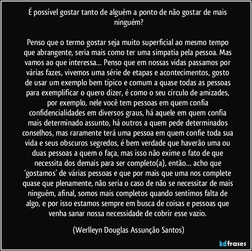 É possível gostar tanto de alguém a ponto de não gostar de mais ninguém?

Penso que o termo gostar seja muito superficial ao mesmo tempo que abrangente, seria mais como ter uma simpatia pela pessoa. Mas vamos ao que interessa… Penso que em nossas vidas passamos por várias fazes, vivemos uma série de etapas e acontecimentos, gosto de usar um exemplo bem típico e comum a quase todas as pessoas para exemplificar o quero dizer, é como o seu círculo de amizades, por exemplo, nele você tem pessoas em quem confia confidencialidades em diversos graus, há aquele em quem confia mais determinado assunto, há outros a quem pede determinados conselhos, mas raramente terá uma pessoa em quem confie toda sua vida e seus obscuros segredos, é bem verdade que haverão uma ou duas pessoas a quem o faça, mas isso não exime o fato de que necessita dos demais para ser completo(a), então… acho que ‘gostamos’ de várias pessoas e que por mais que uma nos complete quase que plenamente, não seria o caso de não se necessitar de mais ninguém, afinal, somos mais completos quando sentimos falta de algo, e por isso estamos sempre em busca de coisas e pessoas que venha sanar nossa necessidade de cobrir esse vazio. (Werlleyn Douglas Assunção Santos)