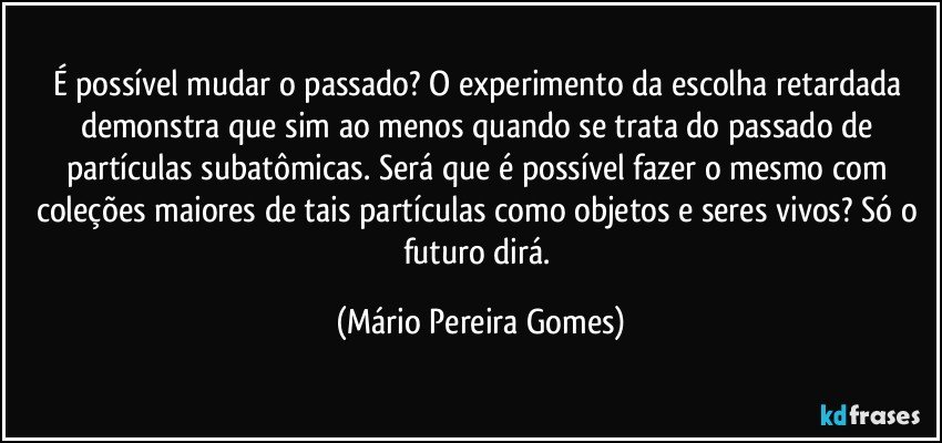 É possível mudar o passado? O experimento da escolha retardada demonstra que sim ao menos quando se trata do passado de partículas subatômicas. Será que é possível fazer o mesmo com coleções maiores de tais partículas como objetos e seres vivos? Só o futuro dirá. (Mário Pereira Gomes)