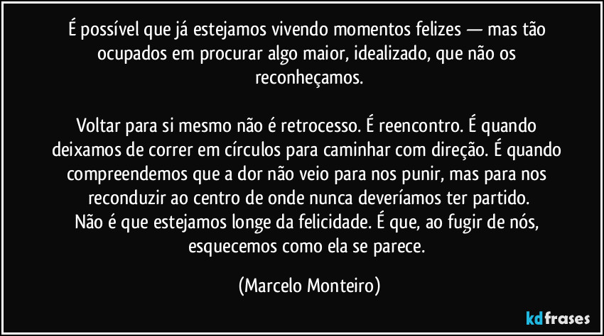 É possível que já estejamos vivendo momentos felizes — mas tão ocupados em procurar algo maior, idealizado, que não os reconheçamos.
Voltar para si mesmo não é retrocesso. É reencontro. É quando deixamos de correr em círculos para caminhar com direção. É quando compreendemos que a dor não veio para nos punir, mas para nos reconduzir ao centro de onde nunca deveríamos ter partido.
Não é que estejamos longe da felicidade. É que, ao fugir de nós, esquecemos como ela se parece. (Marcelo Monteiro)