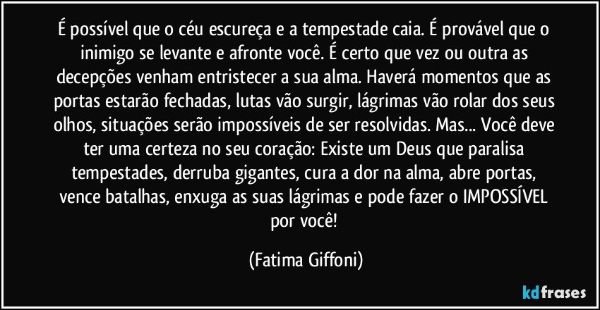 É possível que o céu escureça e a tempestade caia. É provável que o inimigo se levante e afronte você. É certo que vez ou outra as decepções venham entristecer a sua alma. Haverá momentos que as portas estarão fechadas, lutas vão surgir, lágrimas vão rolar dos seus olhos, situações serão impossíveis de ser resolvidas. Mas... Você deve ter uma certeza no seu coração: Existe um Deus que paralisa tempestades, derruba gigantes, cura a dor na alma, abre portas, vence batalhas, enxuga as suas lágrimas e pode fazer o IMPOSSÍVEL por você! (Fatima Giffoni)