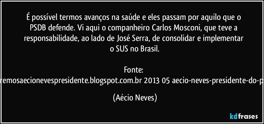 É possível termos avanços na saúde e eles passam por aquilo que o PSDB defende. Vi aqui o companheiro Carlos Mosconi, que teve a responsabilidade, ao lado de José Serra, de consolidar e implementar o SUS no Brasil.

Fonte: http://www.queremosaecionevespresidente.blogspot.com.br/2013/05/aecio-neves-presidente-do-psdb-estreia.html (Aécio Neves)