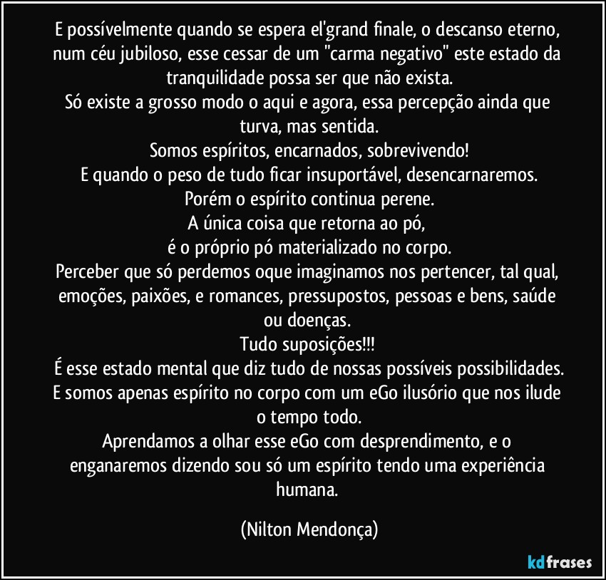 E possívelmente quando se espera el'grand finale, o descanso eterno, num céu jubiloso, esse cessar de um "carma negativo" este estado da tranquilidade possa ser que não exista.
Só existe a grosso modo o aqui e agora, essa percepção ainda que turva, mas sentida.
Somos espíritos, encarnados, sobrevivendo!
E quando o peso de tudo ficar insuportável, desencarnaremos.
Porém o espírito continua perene.
A única coisa que retorna ao pó, 
é o próprio pó materializado no corpo.
Perceber que só perdemos oque imaginamos nos pertencer, tal qual, emoções, paixões, e romances, pressupostos, pessoas e bens, saúde ou doenças. 
Tudo suposições!!! 
É esse estado mental que diz tudo de nossas possíveis possibilidades.
E somos apenas espírito no corpo com um eGo ilusório que nos ilude o tempo todo.
Aprendamos a olhar esse eGo com desprendimento, e o enganaremos dizendo sou só um espírito tendo uma experiência humana. (Nilton Mendonça)