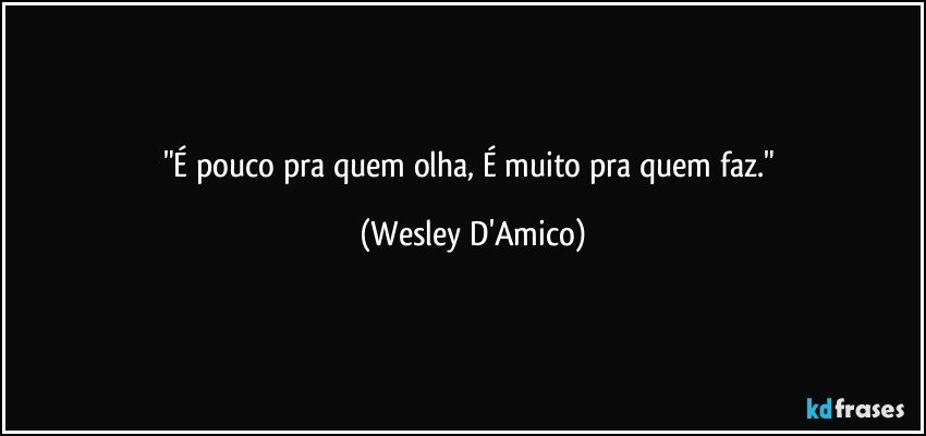 "É pouco pra quem olha, É muito pra quem faz." (Wesley D'Amico)