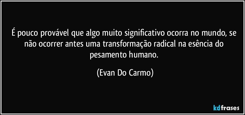 É pouco provável que algo muito significativo ocorra no mundo, se não ocorrer antes uma transformação radical na esência do pesamento humano. (Evan Do Carmo)