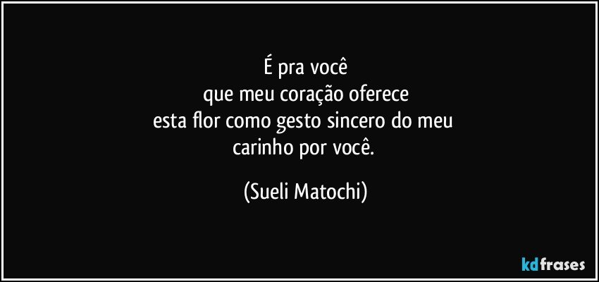 É pra você
que meu coração oferece
esta flor como gesto sincero do meu 
carinho por você. (Sueli Matochi)