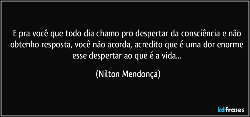 E pra você que todo dia chamo pro despertar da consciência e não obtenho resposta, você não acorda, acredito que é uma dor  enorme esse despertar ao que é a vida... (Nilton Mendonça)