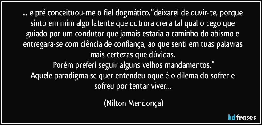 ... e pré conceituou-me o fiel dogmático.“deixarei de ouvir-te, porque sinto em mim algo latente que outrora crera tal qual o cego que guiado por um condutor que jamais estaria a caminho do abismo e entregara-se com ciência de confiança, ao que senti em tuas palavras mais certezas que dúvidas. 
Porém preferi seguir alguns velhos mandamentos.”
Aquele paradigma se quer entendeu oque é o dilema do sofrer e sofreu por tentar viver... (Nilton Mendonça)