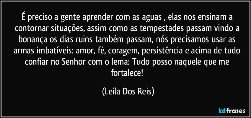 É preciso a gente aprender com as aguas , elas nos ensinam a contornar situações, assim como as tempestades passam vindo a bonança os dias ruins também passam, nós  precisamos  usar as  armas imbatíveis:  amor, fé, coragem, persistência  e acima de tudo confiar no Senhor com o lema:  Tudo posso naquele que me fortalece! (Leila Dos Reis)