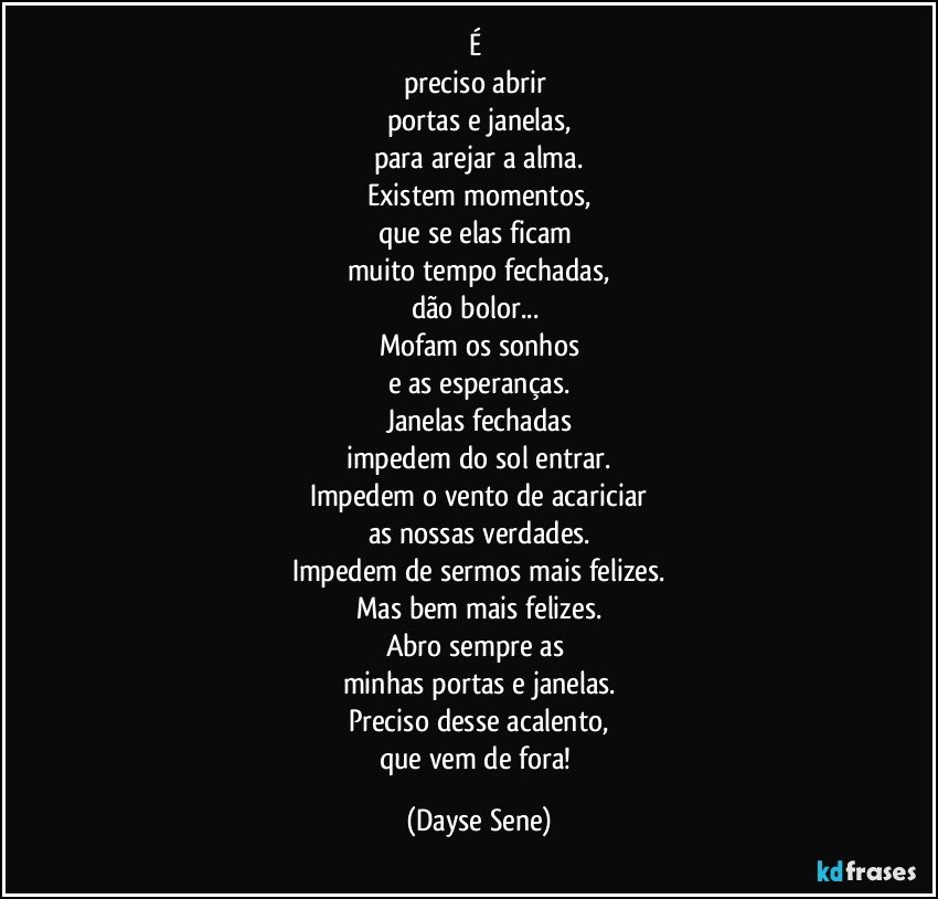 É 
preciso abrir 
portas e janelas,
para arejar a alma.
Existem momentos,
que se elas ficam 
muito tempo fechadas,
dão bolor... 
Mofam os sonhos
e as esperanças.
Janelas fechadas
impedem do sol entrar.
Impedem o vento de acariciar
as nossas verdades.
Impedem de sermos mais felizes.
Mas bem mais felizes.
Abro sempre as 
minhas portas e janelas.
Preciso desse acalento,
que vem de fora! (Dayse Sene)