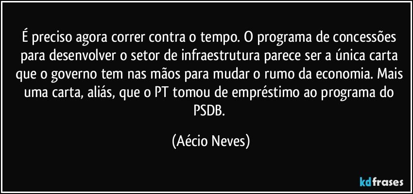 É preciso agora correr contra o tempo. O programa de concessões para desenvolver o setor de infraestrutura parece ser a única carta que o governo tem nas mãos para mudar o rumo da economia. Mais uma carta, aliás, que o PT tomou de empréstimo ao programa do PSDB. (Aécio Neves)