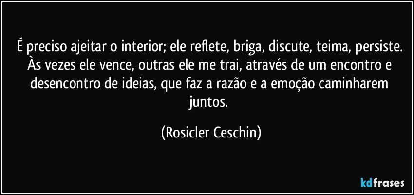 É preciso ajeitar o interior; ele reflete, briga, discute, teima, persiste. Às vezes ele vence, outras ele me trai, através de um encontro  e desencontro de ideias, que faz a razão e a emoção caminharem juntos. (Rosicler Ceschin)