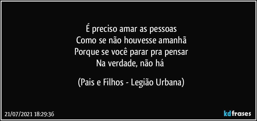 É preciso amar as pessoas
Como se não houvesse amanhã
Porque se você parar pra pensar
Na verdade, não há (Pais e Filhos - Legião Urbana)