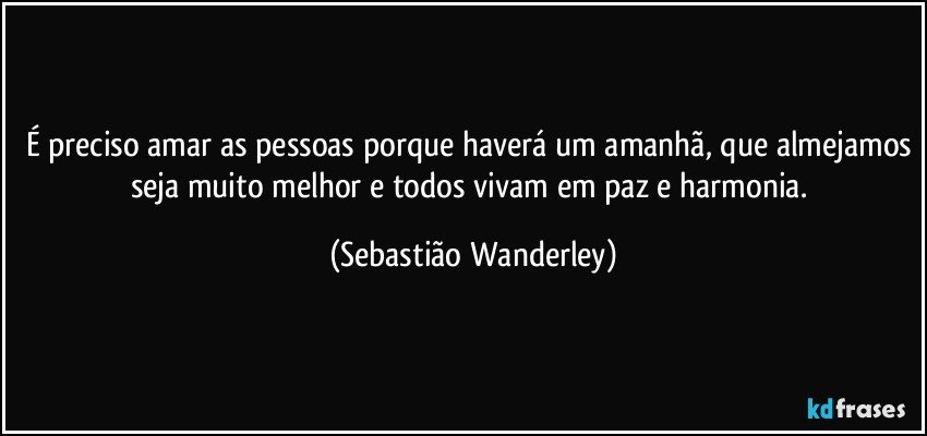 É preciso amar as pessoas porque haverá um amanhã, que almejamos seja muito melhor e todos vivam em paz e harmonia. (Sebastião Wanderley)
