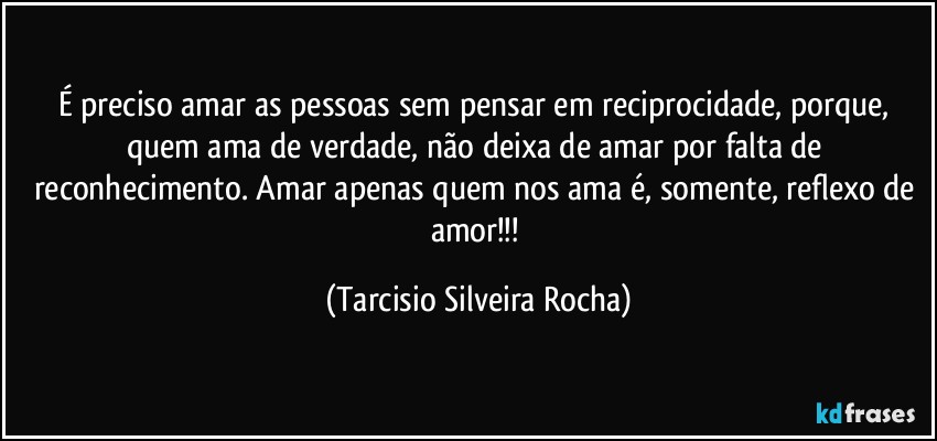 É preciso amar as pessoas sem pensar em reciprocidade, porque, quem ama de verdade, não deixa de amar por falta de reconhecimento. Amar apenas quem nos ama é, somente, reflexo de amor!!! (Tarcisio Silveira Rocha)