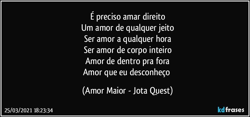 É preciso amar direito
Um amor de qualquer jeito
Ser amor a qualquer hora
Ser amor de corpo inteiro
Amor de dentro pra fora
Amor que eu desconheço (Amor Maior - Jota Quest)