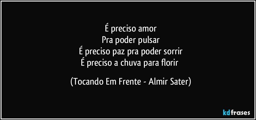 É preciso amor
Pra poder pulsar
É preciso paz pra poder sorrir
É preciso a chuva para florir (Tocando Em Frente - Almir Sater)