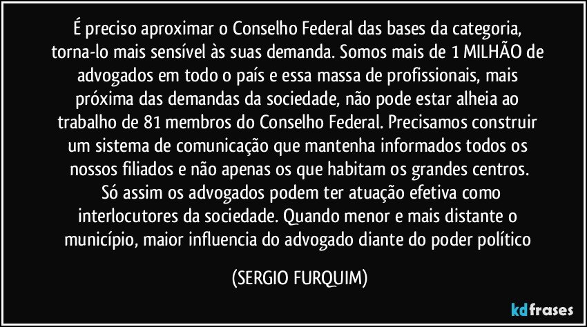 É preciso aproximar o Conselho Federal das bases da categoria, torna-lo mais sensível às suas demanda. Somos mais de 1 MILHÃO de advogados em todo o país e essa massa de profissionais, mais próxima das demandas da sociedade, não pode estar alheia ao trabalho de 81 membros do Conselho Federal. Precisamos construir um sistema de comunicação que mantenha informados todos os nossos filiados e não apenas os que habitam os grandes centros.
		Só assim os advogados podem ter atuação efetiva como interlocutores da sociedade. Quando menor e mais distante o município, maior influencia do advogado diante do poder político (SERGIO FURQUIM)