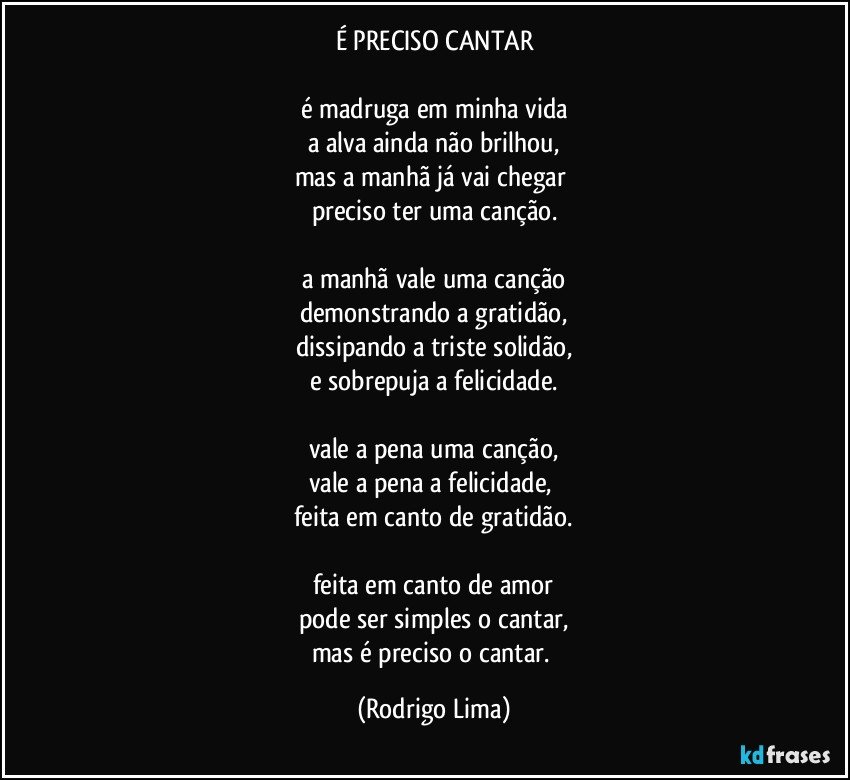 É PRECISO CANTAR

é madruga em minha vida
a alva ainda não brilhou,
mas a manhã já vai chegar 
preciso ter uma canção.

a manhã vale uma canção
demonstrando a gratidão,
dissipando a triste solidão,
e sobrepuja a felicidade.

vale a pena uma canção,
vale a pena a felicidade, 
feita em canto de gratidão.

feita em canto de amor
pode ser simples o cantar,
mas é preciso o cantar. (Rodrigo Lima)