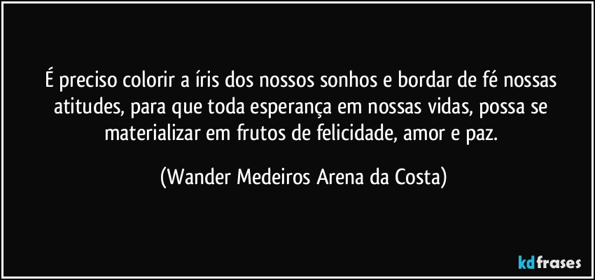 É preciso colorir a íris dos nossos sonhos e bordar de fé nossas atitudes, para que toda esperança em nossas vidas, possa se materializar em frutos de felicidade, amor e paz. (Wander Medeiros Arena da Costa)