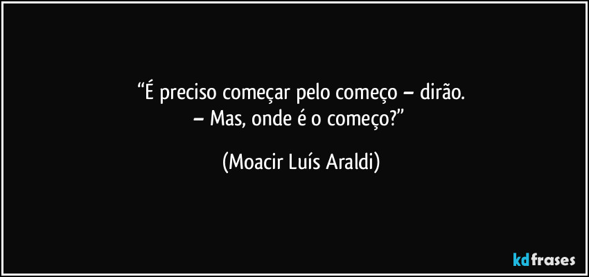“É preciso começar pelo começo – dirão.
– Mas, onde é o começo?” (Moacir Luís Araldi)