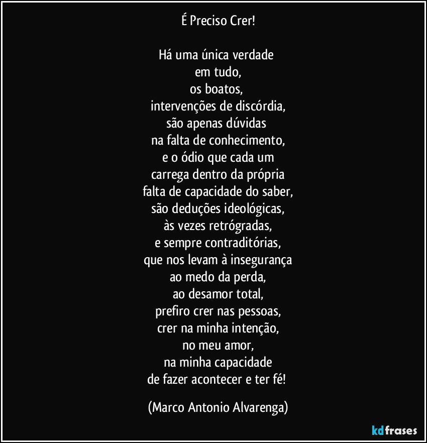 É Preciso Crer!

Há uma única verdade 
em tudo,
os boatos, 
intervenções de discórdia,
são apenas dúvidas 
na falta de conhecimento,
e o ódio que cada um
carrega dentro da própria
falta de capacidade do saber,
são deduções ideológicas,
às vezes retrógradas,
e sempre contraditórias,
que nos levam à insegurança
ao medo da perda,
ao desamor total,
prefiro crer nas pessoas,
crer na minha intenção,
no meu amor,
na minha capacidade
de fazer acontecer e ter fé! (Marco Antonio Alvarenga)