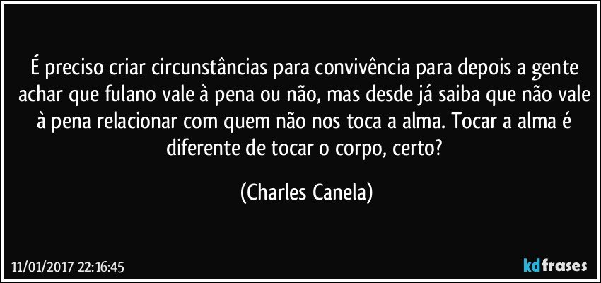 É preciso criar circunstâncias para convivência para depois a gente achar que fulano vale à pena ou não, mas desde já saiba que não vale à pena relacionar com quem não nos toca a alma. Tocar a alma é diferente de tocar o corpo, certo? (Charles Canela)