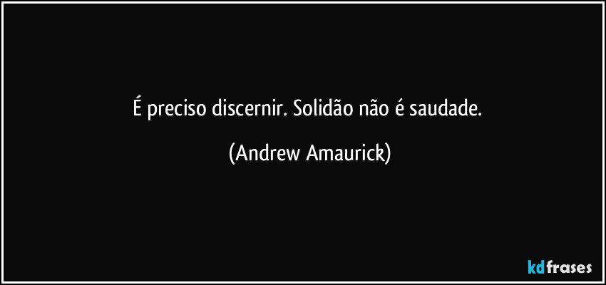 É preciso discernir. Solidão não é saudade. (Andrew Amaurick)