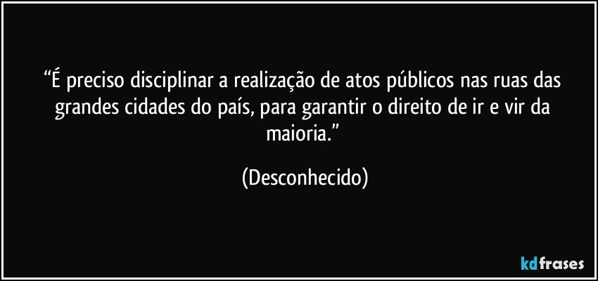 “É preciso disciplinar a realização de atos públicos nas ruas das grandes cidades do país, para garantir o direito de ir e vir da maioria.” (Desconhecido)