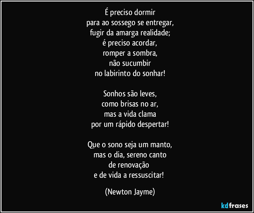 É preciso dormir
para ao sossego se entregar,
fugir da amarga realidade;
é preciso acordar,
romper a sombra,
não sucumbir
no labirinto do sonhar!

Sonhos são leves,
como brisas no ar,
mas a vida clama
por um rápido despertar!

Que o sono seja um manto,
mas o dia, sereno canto
de renovação 
e de vida a ressuscitar! (Newton Jayme)