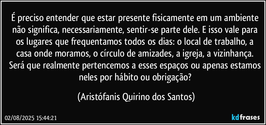 É preciso entender que estar presente fisicamente em um ambiente não significa, necessariamente, sentir-se parte dele. E isso vale para os lugares que frequentamos todos os dias: o local de trabalho, a casa onde moramos, o círculo de amizades, a igreja, a vizinhança. Será que realmente pertencemos a esses espaços ou apenas estamos neles por hábito ou obrigação? (Aristófanis Quirino dos Santos)
