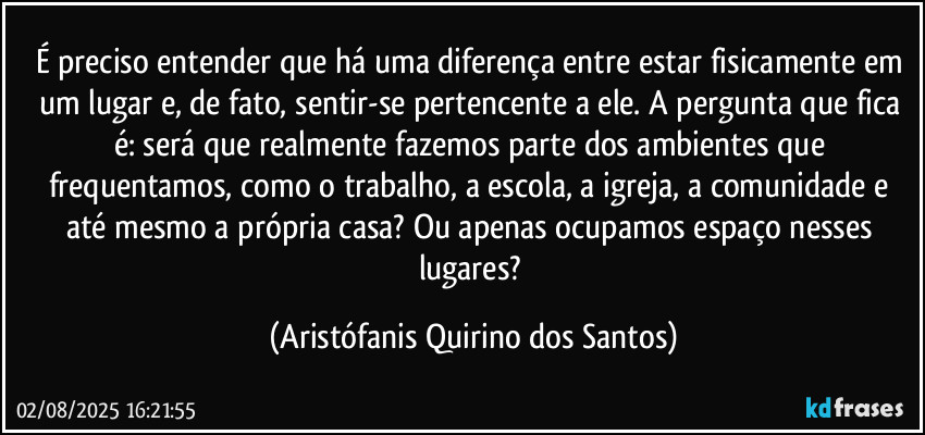É preciso entender que há uma diferença entre estar fisicamente em um lugar e, de fato, sentir-se pertencente a ele. A pergunta que fica é: será que realmente fazemos parte dos ambientes que frequentamos, como o trabalho, a escola, a igreja, a comunidade e até mesmo a própria casa? Ou apenas ocupamos espaço nesses lugares? (Aristófanis Quirino dos Santos)
