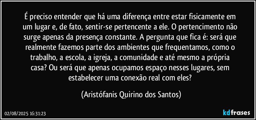 É preciso entender que há uma diferença entre estar fisicamente em um lugar e, de fato, sentir-se pertencente a ele. O pertencimento não surge apenas da presença constante. A pergunta que fica é: será que realmente fazemos parte dos ambientes que frequentamos, como o trabalho, a escola, a igreja, a comunidade e até mesmo a própria casa? Ou será que apenas ocupamos espaço nesses lugares, sem estabelecer uma conexão real com eles? (Aristófanis Quirino dos Santos)