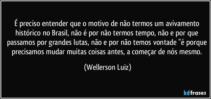 É preciso entender que o motivo de não termos um avivamento histórico no Brasil, não é por não termos tempo, não e por que passamos por grandes lutas, não e por não temos vontade "é porque precisamos mudar muitas coisas antes, a começar de nós mesmo. (Wellerson Luiz)