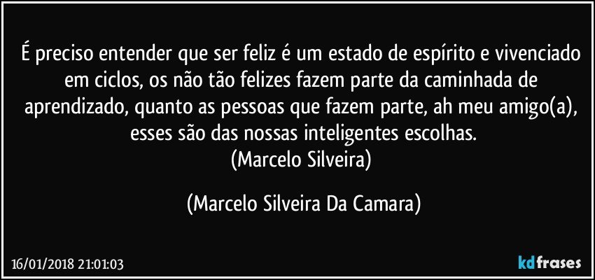 É preciso entender que ser feliz é um estado de espírito e vivenciado em ciclos, os não tão felizes fazem parte da caminhada de aprendizado, quanto as pessoas que fazem parte, ah meu amigo(a), esses são das nossas inteligentes escolhas.
(Marcelo Silveira) (Marcelo Silveira Da Camara)