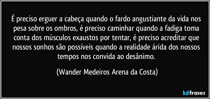 É preciso erguer a cabeça quando o fardo angustiante da vida nos pesa sobre os ombros, é preciso caminhar quando a fadiga toma conta dos músculos exaustos por tentar, é preciso acreditar que nossos sonhos são possíveis quando a realidade árida dos nossos tempos nos convida ao desânimo. (Wander Medeiros Arena da Costa)