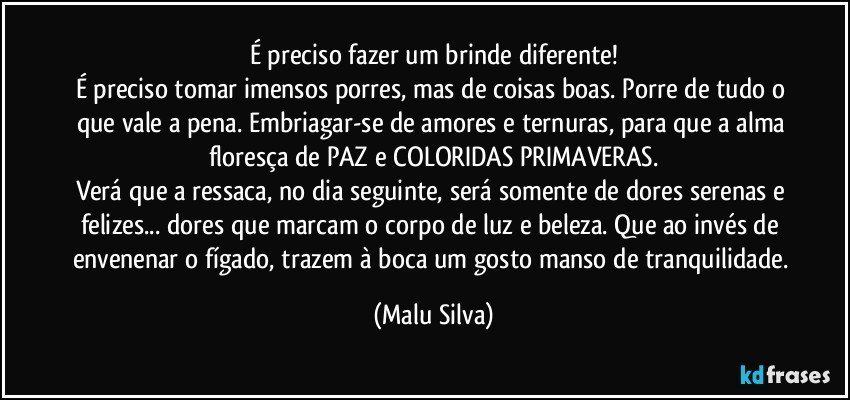 É preciso fazer um brinde diferente!
É preciso tomar imensos porres, mas de coisas boas. Porre de tudo o que vale a pena. Embriagar-se de amores e ternuras, para que a alma floresça de PAZ e COLORIDAS PRIMAVERAS.
Verá que a ressaca, no dia seguinte, será somente de dores serenas e felizes... dores que marcam o corpo de luz e beleza. Que ao invés de envenenar o fígado, trazem à boca um gosto manso de tranquilidade. (Malu Silva)