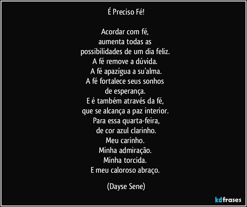 É Preciso Fé!

Acordar com fé, 
aumenta todas as 
possibilidades de um dia feliz. 
A fé remove a dúvida. 
A fé apazígua a su'alma.
A fé fortalece seus sonhos 
de esperança. 
E é também através da fé, 
que se alcança a paz interior. 
Para essa quarta-feira,
de cor azul clarinho.
Meu carinho. 
Minha admiração. 
Minha torcida. 
E meu caloroso abraço. (Dayse Sene)