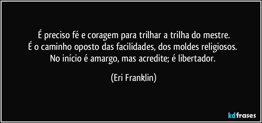 É preciso fé e coragem para trilhar a trilha do mestre.
É o caminho oposto das facilidades, dos moldes religiosos.
No início é amargo, mas acredite; é libertador. (Eri Franklin)
