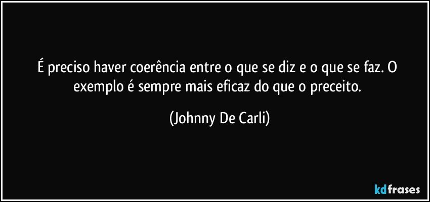 É preciso haver coerência entre o que se diz e o que se faz. O exemplo é sempre mais eficaz do que o preceito. (Johnny De Carli)