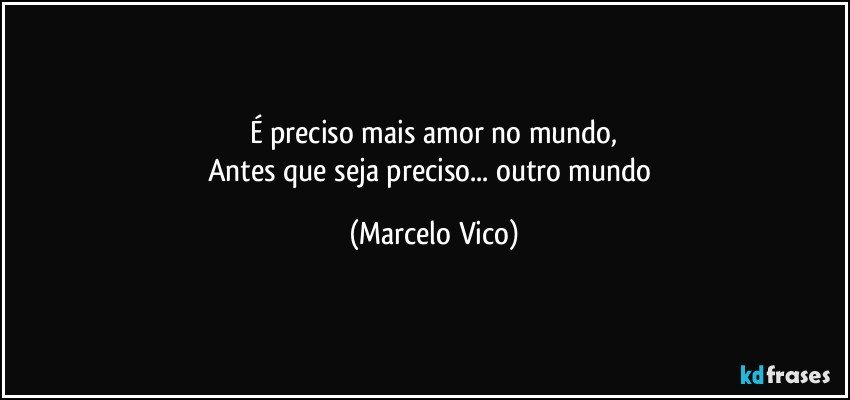 É preciso mais amor no mundo,
Antes que seja preciso... outro mundo (Marcelo Vico)