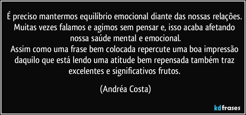 É preciso mantermos equilíbrio emocional diante das nossas relações. Muitas vezes falamos e agimos sem pensar e, isso acaba afetando nossa saúde mental e emocional.
Assim como uma frase bem colocada repercute uma boa impressão daquilo que está lendo uma atitude bem repensada também traz excelentes e significativos frutos. (Andréa Costa)