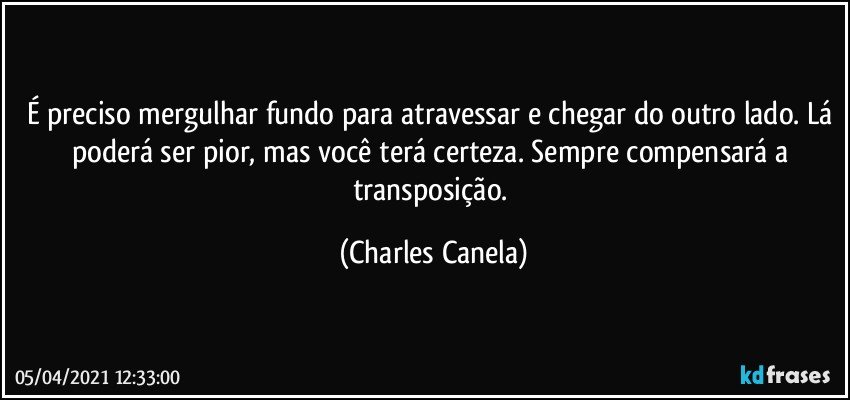 É preciso mergulhar fundo para atravessar e chegar do outro lado. Lá poderá ser pior, mas você terá certeza. Sempre compensará a transposição. (Charles Canela)