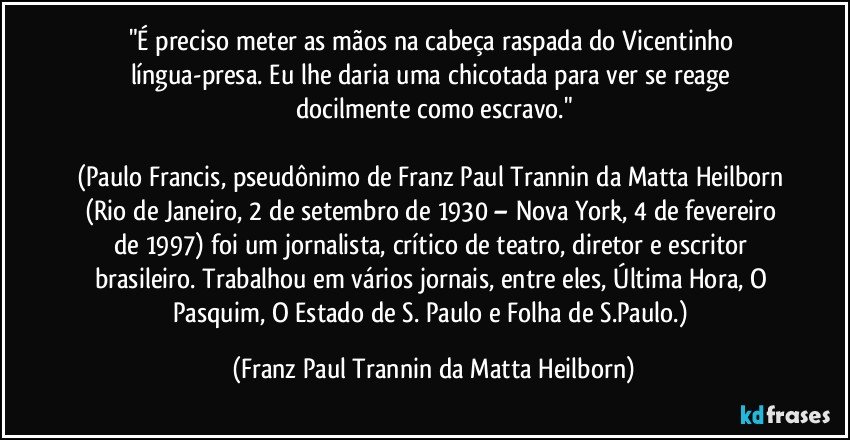 "É preciso meter as mãos na cabeça raspada do Vicentinho língua-presa. Eu lhe daria uma chicotada para ver se reage docilmente como escravo."

(Paulo Francis, pseudônimo de Franz Paul Trannin da Matta Heilborn (Rio de Janeiro, 2 de setembro de 1930 – Nova York, 4 de fevereiro de 1997) foi um jornalista, crítico de teatro, diretor e escritor brasileiro. Trabalhou em vários jornais, entre eles, Última Hora, O Pasquim, O Estado de S. Paulo e Folha de S.Paulo.) (Franz Paul Trannin da Matta Heilborn)