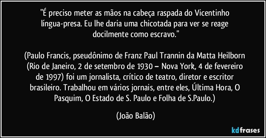"É preciso meter as mãos na cabeça raspada do Vicentinho língua-presa. Eu lhe daria uma chicotada para ver se reage docilmente como escravo."

(Paulo Francis, pseudônimo de Franz Paul Trannin da Matta Heilborn (Rio de Janeiro, 2 de setembro de 1930 – Nova York, 4 de fevereiro de 1997) foi um jornalista, crítico de teatro, diretor e escritor brasileiro. Trabalhou em vários jornais, entre eles, Última Hora, O Pasquim, O Estado de S. Paulo e Folha de S.Paulo.) (João Balão)