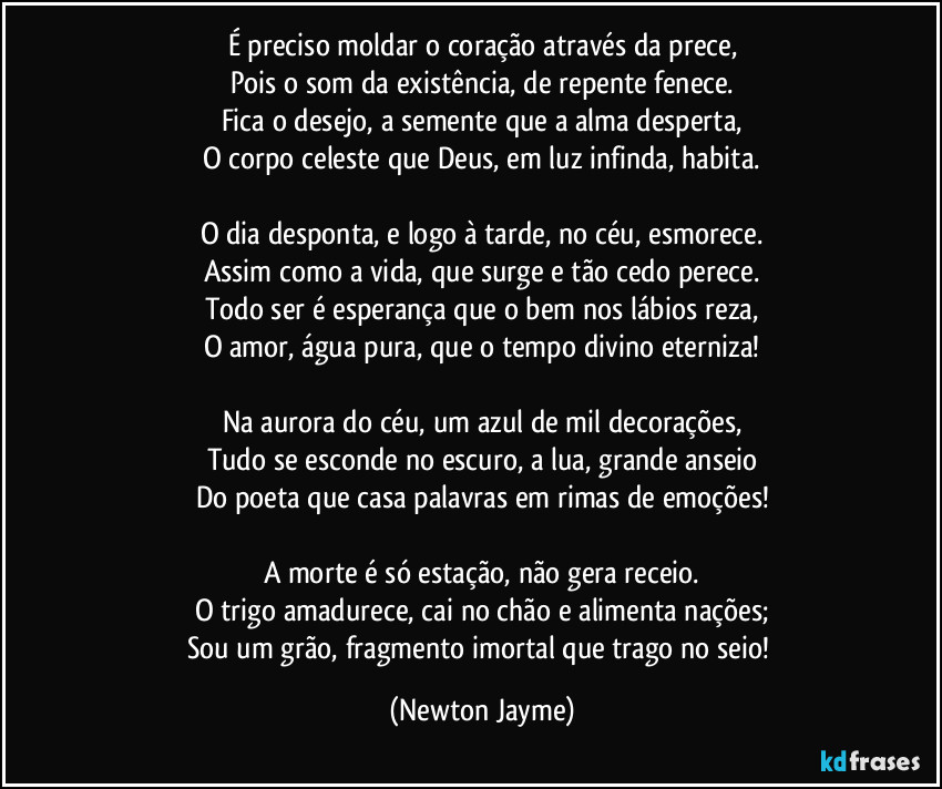 É preciso moldar o coração através da prece,
Pois o som da existência, de repente fenece.
Fica o desejo, a semente que a alma desperta,
O corpo celeste que Deus, em luz infinda, habita.

O dia desponta, e logo à tarde, no céu, esmorece.
Assim como a vida, que surge e tão cedo perece.
Todo ser é esperança que o bem nos lábios reza,
O amor, água pura, que o tempo divino eterniza!

Na aurora do céu, um azul de mil decorações,
Tudo se esconde no escuro, a lua, grande anseio
Do poeta que casa palavras em rimas de emoções!

A morte é só estação, não gera receio.
O trigo amadurece, cai no chão e alimenta nações;
Sou um grão, fragmento imortal que trago no seio! (Newton Jayme)