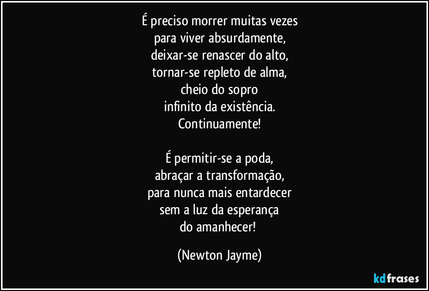 É preciso morrer muitas vezes
para viver absurdamente,
deixar-se renascer do alto,
tornar-se repleto de alma,
cheio do sopro
infinito da existência.
Continuamente!

É permitir-se a poda,
abraçar a transformação,
para nunca mais entardecer
sem a luz da esperança
do amanhecer! (Newton Jayme)