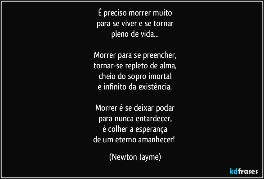 É preciso morrer muito
para se viver e se tornar
pleno de vida...

Morrer para se preencher,
tornar-se repleto de alma,
cheio do sopro imortal
e infinito da existência.

Morrer é se deixar podar
para nunca entardecer,
é colher a esperança
de um eterno amanhecer! (Newton Jayme)