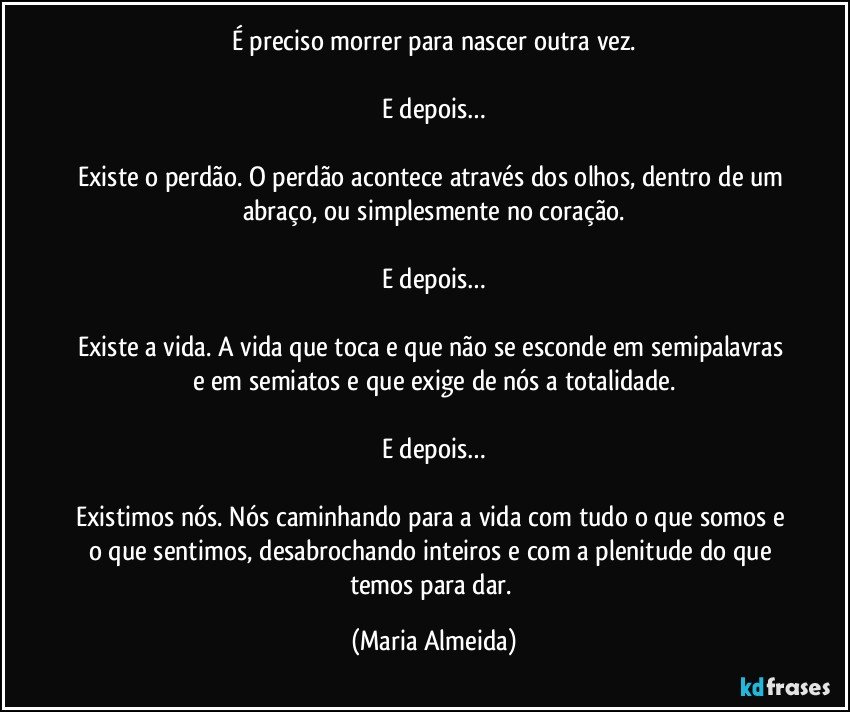 É preciso morrer para nascer outra vez.

E depois…

Existe o perdão. O perdão acontece através dos olhos, dentro de um abraço, ou simplesmente no coração.

E depois…

Existe a vida. A vida que toca e que não se esconde em semipalavras e em semiatos e que exige de nós a totalidade.

E depois…

Existimos nós. Nós caminhando para a vida com tudo o que somos e o que sentimos, desabrochando inteiros e com a plenitude do que temos para dar. (Maria Almeida)